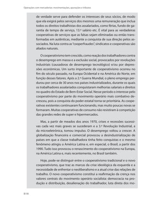 80
Operações com mercadorias: movimentações, apurações e tributos
de verdade serve para defender os interesses de seus sócios, de modo
que ela exigirá pelos serviços dos mesmos uma remuneração que inclua
todos os direitos trabalhistas dos assalariados, como férias, fundo de ga-
rantia de tempo de serviço, 13.º salário etc. É vital para as verdadeiras
cooperativas de serviços que as falsas sejam eliminadas ou então trans-
formadas em autênticas, mediante a conquista de sua direção pelos as-
sociados. Na luta contra as“cooperfraudes”, sindicatos e cooperativas são
aliados naturais.
Ocooperativismotemcrescido,comoreaçãodostrabalhadorescontra
o desemprego em massa e a exclusão social, provocados por revoluções
industriais (causadoras de desemprego tecnológico) e/ou por depres-
sões econômicas. Um surto importante de cooperativismo ocorreu no
fim do século passado, na Europa Ocidental e na América do Norte, em
função desses fatores. Após a 2.ª Guerra Mundial, o pleno emprego per-
durou por cerca de 30 anos nos países industrializados, durante os quais
os trabalhadores assalariados conquistaram melhorias salariais e direitos
no quadro do Estado de Bem-Estar Social. Nesse período o interesse pelo
cooperativismo por parte do movimento operário mais combativo de-
cresceu, pois a conquista do poder estatal torna-se prioritária. As coope-
rativas existentes continuaram funcionando, mas muito poucas novas se
formaram. Muitas cooperativas de consumo não resistiram à competição
das grandes redes de super e hipermercados.
Mas, a partir de meados dos anos 1970, crises e recessões sucessi-
vas cada vez mais graves se sucederam e a 3.ª Revolução Industrial, a
da microeletrônica, tomou impulso. O desemprego voltou a crescer. A
globalização financeira e comercial provocou a desindustrialização de
países em que a classe trabalhadora tinha feito conquistas e o mesmo
fenômeno atingiu a América Latina e, em especial, o Brasil, a partir dos
1990. Tudo isso provocou o renascimento do cooperativismo na Europa,
na América Latina e, mais recentemente, no Brasil também.
Hoje, pode-se distinguir entre o cooperativismo tradicional e o novo
cooperativismo, que traz as marcas da crise ideológica da esquerda e a
necessidade de enfrentar o neoliberalismo e a atual crise das relações de
trabalho. O novo cooperativismo constitui a reafirmação da crença nos
valores centrais do movimento operário socialista: democracia na pro-
dução e distribuição, desalienação do trabalhador, luta direta dos mo-
 