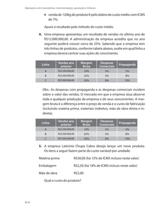 82
Operações com mercadorias: movimentações, apurações e tributos
venda de 120kg do produto K pelo dobro do custo médio com ICMS
de 7%.
	 Apure o resultado pelo método do custo médio.
4.	 Uma empresa apresentou um resultado de vendas no último ano de
R$12.000.000,00. A administração da empresa acredita que no ano
seguinte poderá crescer cerca de 25%. Sabendo que a empresa tem
três linhas de produtos, conforme tabela abaixo, avalie em qual linha a
empresa deverá centrar suas ações de crescimento.
Linha
Vendas ano
anterior
Margem
Bruta
Despesas
Comerciais
Propaganda
A R$2.500.000,00 10% 5% 5%
B R$2.500.000,00 25% 5% 8%
C R$7.000.000,00 35% 8% 10%
Obs.: As despesas com propaganda e as despesas comerciais incidem
sobre o valor das vendas. O mercado em que a empresa atua absorve
toda e qualquer produção da empresa e de seus concorrentes. A mar-
gem bruta é a diferença entre o preço de venda e o custo de fabricação
(incluindo matéria prima, materiais indiretos, mão de obra direta e in-
direta).
Linha
Vendas ano
anterior
Margem
Bruta
Despesas
Comerciais
Propaganda
A R$2.500.000,00 10% 5% 5%
B R$2.500.000,00 25% 5% 8%
C R$7.000.000,00 35% 8% 10%
5.	 A empresa Laticínio Chupa Cabra deseja lançar um novo produto.
Os itens a seguir fazem parte do custo variável por unidade:
Matéria-prima		 R$30,00 (há 12% de ICMS incluso neste valor)
Embalagem		 R$2,50 (há 18% de ICMS incluso neste valor)
Mão de obra		 R$3,00
	 Qual o custo do produto?
 