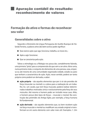 Apuração contábil do resultado:
reconhecimento de valores
Formação do ativo e formas de reconhecer
seu valor
Generalidades sobre o ativo
Segundo o Dicionário da Língua Portuguesa de Aurélio Buarque de Ho-
landa Ferreira, a palavra ativo (do latim activu) pode significar:
Que exerce ação; que age, funciona, trabalha, se move etc.;
Apto a agir, funcionar;
Que se caracteriza pela ação.
Talvez a etimologia ou a filologia nos possa dar, contabilmente falando,
uma primeira ”pista”para a compreensão do que vem a ser ativo. Ativo seria,
numa primeira visão, o conjunto de elementos de uma pessoa, casa, empre-
sa ou até mesmo de uma comunidade organizada (cidade, estado ou país)
que tenham a característica de ação. Ação, nesse sentido, poderá ser tanto
própria como poderá ser derivada, a saber:
ação própria – são aqueles elementos que por si só são providos de
força (muscular ou mental) e a coloca para a realização de um traba-
lho. Ex.: um cavalo, que tem força muscular, poderá realizar determi-
nados trabalhos motivados única e exclusivamente pela força de seus
músculos. Até mesmo o homem pode ser incluído nesse caso. Aliás,
o homem possui dois tipos de forças – muscular e mental. Na cons-
trução das pirâmides do Antigo Egito, por exemplo, a força humana
foi fundamental.
ação derivada – são aqueles elementos que, ou bem recebem ação
via força muscular e mental ou modificam seu estado original e trans-
formam-se em outro elemento com valor mais útil. Exemplos: 1. Um
 
