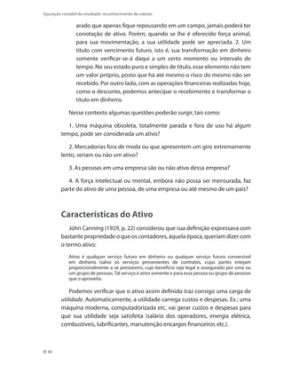 86
Apuração contábil do resultado: reconhecimento de valores
arado que apenas fique repousando em um campo, jamais poderá ter
conotação de ativo. Porém, quando se lhe é oferecido força animal,
para sua movimentação, a sua utilidade pode ser apreciada. 2. Um
título com vencimento futuro, isto é, sua transformação em dinheiro
somente verificar-se-á daqui a um certo momento ou intervalo de
tempo. No seu estado puro e simples de título, esse elemento não tem
um valor próprio, posto que há até mesmo o risco do mesmo não ser
recebido. Por outro lado, com as operações financeiras realizadas hoje,
como o desconto, podemos antecipar o recebimento e transformar o
título em dinheiro.
Nesse contexto algumas questões poderão surgir, tais como:
1. Uma máquina obsoleta, totalmente parada e fora de uso há algum
tempo, pode ser considerada um ativo?
2. Mercadorias fora de moda ou que apresentem um giro extremamente
lento, seriam ou não um ativo?
3. As pessoas em uma empresa são ou não ativo dessa empresa?
4. A força intelectual ou mental, embora não possa ser mensurada, faz
parte do ativo de uma pessoa, de uma empresa ou até mesmo de um país?
Características do Ativo
John Canning (1929, p. 22) considerou que sua definição expressava com
bastante propriedade o que os contadores, àquela época, queriam dizer com
o termo ativo:
Ativo é qualquer serviço futuro em dinheiro ou qualquer serviço futuro conversível
em dinheiro (salvo os serviços provenientes de contratos, cujas partes estejam
proporcionalmente a se prestarem), cujo benefício seja legal e assegurado por uma ou
um grupo de pessoas.Tal serviço é ativo somente e para essa pessoa ou grupo de pessoas
que o aproveita.
Podemos verificar que o ativo assim definido traz consigo uma carga de
utilidade. Automaticamente, a utilidade carrega custos e despesas. Ex.: uma
máquina moderna, computadorizada etc. vai gerar custos e despesas para
que sua utilidade seja satisfeita (salário dos operadores, energia elétrica,
combustíveis, lubrificantes, manutenção encargos financeiros etc.).
 