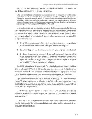Apuração contábil do resultado: reconhecimento de valores
87
Em 1953, o Instituto Americano de Contadores no Boletim de Terminolo-
gia de Contabilidade n.º 1, definiu ativo como:
Algo representado por um saldo devedor, de acordo com os princípios de Contabilidade,
no fechamento do exercício (desde que o saldo devedor não seja saldo negativo de uma
obrigação), representando um direito de propriedade ou valor adquirido ou desembolso
efetuado, criando um direito de propriedade, ou é aplicado apropriadamente no futuro.
Assim,asfábricas,contasareceber,estoquesedespesasdiferidassãoativosnaclassificação
do Balanço Patrimonial. (apud HENDRIKSEN, 1999, p. 93)
A grande ênfase do Instituto Americano de Contadores está fundamen-
tada na comprovação e no direito de propriedade. Assim sendo, um bem só
poderá ser visto como ativo, a partir do momento em que o mesmo possa
ser comprovado de propriedade de alguém. Esse pensamento nos possibili-
ta algumas reflexões:
Um prédio, máquina, veículo ou até mesmo os estoques comprados a
prazo somente serão ativos de fato após terem sido pagos?
O leasing não pode ser classificado como ativo, na empresa arrendatária?
Um bem de consumo consumível (para alimentação) é comprado a
prazo e já consumido pelo cliente. A empresa vendedora jamais verá
o produto na forma original e o comprador somente percebe que é
”proprietário”do bem enquanto o saboreia.
Em1957,aAssociaçãoAmericanadeContabilidadedeclarou,conformeHen-
driksen e Breda (1999, p. 64):“Ativos são recursos econômicos dedicados a fins
mercantis dentro de uma entidade contábil específica; são agregados de servi-
ços potenciais disponíveis ou que dêem lucro para as operações previstas.”
Sprouse e Moonitz (1962, apud IUDÍCIBUS, 1997, p.123) definiram ativo
como: ”O ativo representa resultados econômicos futuros esperados, cujos
direitos foram adquiridos pela empresa como consequência de alguma tran-
sação passada ou presente.”
Ao tratarmos o ativo como consequência de um resultado econômico,
podemos tratar da sua mensuração em separado. As características abaixo
são essenciais:
1. Há que existir um potencial de resultados futuros positivos. Todo ele-
mento que apresentar uma expectativa nula ou negativa, não poderá ser
enquadrado como ativo;
 