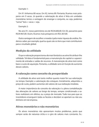 Apuração contábil do resultado: reconhecimento de valores
89
Exemplo 1:
Em X1 tínhamos 80 vacas. Em X2, temos 89. Portanto, ficamos mais prós-
peros em 9 vacas. Já quando a valorização do ativo é feita em unidades
monetárias temos a vantagem de enxergar o conjunto, ou seja, podemos
”somar”bois + vacas + soja.
Exemplo 2:
No ano X1, nosso patrimônio era de R$34.600,00. Em X2, passamos para
R$39.967,00. Assim, ficamos mais prósperos em R$5.367,00.
Outra vantagem de escolher a moeda é pela maior riqueza de análise. Po-
demos saber, por exemplo, qual ou quais são os itens que mais contribuíram
para o resultado global.
Medição da utilidade
O que a valoração proporcionou de mais fantástico ao ativo foi atribuir-lhe
utilidade. Tal ideia é fundamental para a manutenção do capital e o apareci-
mento de entradas e saídas de recursos. A manutenção do ativo terá como
base o custo de aquisição. Portanto, a utilidade será em função do aumento
desses valores.
A valoração como conceito da prosperidade
A utilidade do ativo será tanto melhor quanto maior for sua valorização
no tempo. Exemplo: a valorização dos estoques. Inicialmente, adquiridos a
preço de custo, podem aumentar até valores de sua realização imediata.
A maior importância do conceito da valoração é a plena contabilização
das alterações de valores ao longo do tempo, sempre condicionado a va-
lores realizáveis em efetivo, ou a preço de mercado. Tudo isso para que os
investidores enxerguem todas as facetas e decidam se aportam ou não seu
dinheiro em tal empresa.
Ativos monetários e não monetários
Os ativos monetários não apresentam muitos problemas, posto que
sempre serão de natureza cíclica e o giro de valores mais constante. Ex.:
 