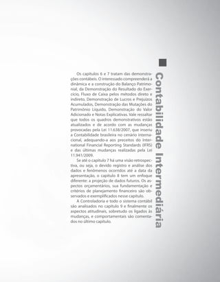 ContabilidadeIntermediária
Os capítulos 6 e 7 tratam das demonstra-
ções contábeis. O interessado compreenderá a
dinâmica e a construção do Balanço Patrimo-
nial, da Demonstração do Resultado do Exer-
cício, Fluxo de Caixa pelos métodos direto e
indireto, Demonstração de Lucros e Prejuízos
Acumulados, Demonstração das Mutações do
Patrimônio Líquido, Demonstração do Valor
Adicionado e Notas Explicativas. Vale ressaltar
que todos os quadros demonstrativos estão
atualizados e de acordo com as mudanças
provocadas pela Lei 11.638/2007, que inseriu
a Contabilidade brasileira no cenário interna-
cional, adequando-a aos preceitos do Inter-
national Financial Reporting Standards (IFRS)
e das últimas mudanças realizadas pela Lei
11.941/2009.
Se até o capítulo 7 há uma visão retrospec-
tiva, ou seja, o devido registro e análise dos
dados e fenômenos ocorridos até a data da
apresentação, o capítulo 8 tem um enfoque
diferente: a projeção de dados futuros. Os as-
pectos orçamentários, sua fundamentação e
critérios de planejamento financeiro são ob-
servados e exemplificados nesse capítulo.
A Controladoria e todo o sistema contábil
são analisados no capítulo 9 e finalmente os
aspectos atitudinais, sobretudo os ligados às
mudanças, e comportamentais são comenta-
dos no último capítulo.
 