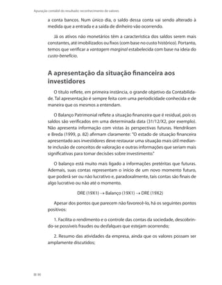 90
Apuração contábil do resultado: reconhecimento de valores
a conta bancos. Num único dia, o saldo dessa conta vai sendo alterado à
medida que a entrada e a saída de dinheiro vão ocorrendo.
Já os ativos não monetários têm a característica dos saldos serem mais
constantes, até imobilizados ou fixos (com base no custo histórico). Portanto,
temos que verificar a vantagem marginal estabelecida com base na ideia do
custo-benefício.
A apresentação da situação financeira aos
investidores
O título reflete, em primeira instância, o grande objetivo da Contabilida-
de. Tal apresentação é sempre feita com uma periodicidade conhecida e de
maneira que os mesmos a entendam.
O Balanço Patrimonial reflete a situação financeira que é residual, pois os
saldos são verificados em uma determinada data (31/12/X2, por exemplo).
Não apresenta informação com vistas às perspectivas futuras. Hendriksen
e Breda (1999, p. 82) afirmam claramente: ”O estado de situação financeira
apresentado aos investidores deve restaurar uma situação mais útil median-
te inclusão de conceitos de valoração e outras informações que seriam mais
significativas para tomar decisões sobre investimento.”
O balanço está muito mais ligado a informações pretéritas que futuras.
Ademais, suas contas representam o início de um novo momento futuro,
que poderá ser ou não lucrativo e, paradoxalmente, tais contas são finais de
algo lucrativo ou não até o momento.
DRE (19X1) → Balanço (19X1) → DRE (19X2)
Apesar dos pontos que parecem não favorecê-lo, há os seguintes pontos
positivos:
1. Facilita o rendimento e o controle das contas da sociedade, descobrin-
do-se possíveis fraudes ou desfalques que estejam ocorrendo;
2. Resumo das atividades da empresa, ainda que os valores possam ser
amplamente discutidos;	
 
