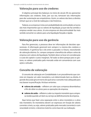 92
Apuração contábil do resultado: reconhecimento de valores
Valoração para uso de credores
O objetivo principal dos balanços no início do século XX era apresentar
informações aos credores. Estes, por sua vez, tomavam tais informações
para dar sustentação aos empréstimos. Assim, os valores dos bens e direitos
tinham que ser a nível de realização e não históricos.
Todavia,seaempresaévistacomprobabilidadedecontinuidade,oslucros
são mais importantes que os valores de liquidação, já que não faz sentido a
empresa vender seus ativos. Já uma empresa em descontinuidade faz mais
sentido converter os valores para uma liquidação forçada e rápida.
Valoração para uso da gerência
Para fins gerenciais, o processo deve ter informações de decisões ope-
racionais. A informação gerencial nem sempre é a mesma dos credores e
investidores. A gerência faz o elo entre o passado e o futuro, necessitando
de valoração distinta. Ex.: sempre comparar o benefício de utilizar o ativo da
empresa com valores de liquidação.Também deve-se levar em consideração
o custo de capital e custos marginais. Tal razão se deve porque para os ges-
tores, os valores praticados pelo mercado estão em consonância com suas
ações e atitudes.
Conceito de valoração
O conceito de valoração em Contabilidade é um procedimento que con-
siste em imputar um valor monetário a um determinado bem ou direito. A
grande discussão gira em torno de qual seria o conceito mais adequado para
nos basear na precificação. Há duas vertentes:
valores de entrada – refletem um valor que a empresa desembolsou
a fim de obter os ativos para as operações da empresa;
valores de saída – refletem o valor ou importe monetário que a empre-
sa recebe quando um bem ou serviço sai definitivamente da empresa.
Aqui temos que fazer uma separação entre o ativo monetário e o ativo
não monetário. Os monetários devem ser expressos em função de valores
correntes críveis, ou seja, valores praticados pelo mercado (correntes) e com
veracidade (críveis), e devemos tratá-los como base de sua realização.
 