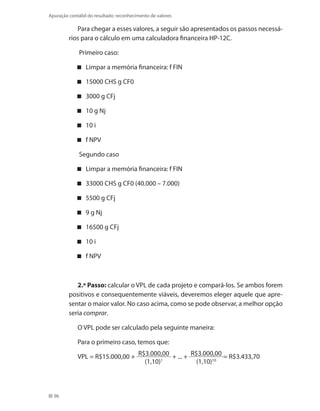 96
Apuração contábil do resultado: reconhecimento de valores
Para chegar a esses valores, a seguir são apresentados os passos necessá-
rios para o cálculo em uma calculadora financeira HP-12C.
Primeiro caso:
Limpar a memória financeira: f FIN
15000 CHS g CF0
3000 g CFj
10 g Nj
10 i
f NPV
Segundo caso
Limpar a memória financeira: f FIN
33000 CHS g CF0 (40.000 – 7.000)
5500 g CFj
9 g Nj
16500 g CFj
10 i
f NPV
2.º Passo: calcular o VPL de cada projeto e compará-los. Se ambos forem
positivos e consequentemente viáveis, deveremos eleger aquele que apre-
sentar o maior valor. No caso acima, como se pode observar, a melhor opção
seria comprar.
O VPL pode ser calculado pela seguinte maneira:
Para o primeiro caso, temos que:
VPL = R$15.000,00 + R$3.000,00
(1,10)1
+ ... + R$3.000,00
(1,10)10
= R$3.433,70
 