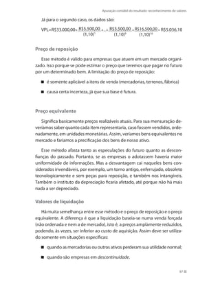 Apuração contábil do resultado: reconhecimento de valores
97
Já para o segundo caso, os dados são:
VPL=R$33.000,00+ R$5.500,00
(1,10)1
+...+ R$5.500,00
(1,10)9
+R$16.500,00
(1,10)10
= R$5.036,10
Preço de reposição
Esse método é válido para empresas que atuem em um mercado organi-
zado. Isso porque se pode estimar o preço que teremos que pagar no futuro
por um determinado bem. A limitação do preço de reposição:
é somente aplicável a itens de venda (mercadorias, terrenos, fábrica)
causa certa incerteza, já que sua base é futura.
Preço equivalente
Significa basicamente preços realizáveis atuais. Para sua mensuração de-
veríamos saber quanto cada item representaria, caso fossem vendidos, orde-
nadamente, em unidades monetárias. Assim, veríamos bens equivalentes no
mercado e faríamos a precificação dos bens de nosso ativo.
Esse método afasta tanto as especulações do futuro quanto as descon-
fianças do passado. Portanto, se as empresas o adotassem haveria maior
uniformidade de informações. Mas a desvantagem cai naqueles bens con-
siderados invendáveis, por exemplo, um torno antigo, enferrujado, obsoleto
tecnologicamente e sem peças para reposição, e também nos intangíveis.
Também o instituto da depreciação ficaria afetado, até porque não há mais
nada a ser depreciado.
Valores de liquidação
Há muita semelhança entre esse método e o preço de reposição e o preço
equivalente. A diferença é que a liquidação baseia-se numa venda forçada
(não ordenada e nem a de mercado), isto é, a preços amplamente reduzidos,
podendo, às vezes, ser inferior ao custo de aquisição. Assim deve ser utiliza-
do somente em situações específicas:
quando as mercadorias ou outros ativos perderam sua utilidade normal;
quando são empresas em descontinuidade.
 