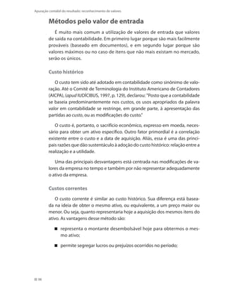 98
Apuração contábil do resultado: reconhecimento de valores
Métodos pelo valor de entrada
É muito mais comum a utilização de valores de entrada que valores
de saída na contabilidade. Em primeiro lugar porque são mais facilmente
prováveis (baseado em documentos), e em segundo lugar porque são
valores máximos ou no caso de itens que não mais existam no mercado,
serão os únicos.
Custo histórico
O custo tem sido até adotado em contabilidade como sinônimo de valo-
ração. Até o Comitê de Terminologia do Instituto Americano de Contadores
(AICPA), (apud IUDÍCIBUS, 1997, p. 129), declarou: ”Posto que a contabilidade
se baseia predominantemente nos custos, os usos apropriados da palavra
valor em contabilidade se restringe, em grande parte, à apresentação das
partidas ao custo, ou as modificações do custo.”
O custo é, portanto, o sacrifício econômico, expresso em moeda, neces-
sário para obter um ativo específico. Outro fator primordial é a correlação
existente entre o custo e a data de aquisição. Aliás, essa é uma das princi-
pais razões que dão sustentáculo à adoção do custo histórico: relação entre a
realização e a utilidade.
Uma das principais desvantagens está centrada nas modificações de va-
lores da empresa no tempo e também por não representar adequadamente
o ativo da empresa.
Custos correntes
O custo corrente é similar ao custo histórico. Sua diferença está basea-
da na ideia de obter o mesmo ativo, ou equivalente, a um preço maior ou
menor. Ou seja, quanto representaria hoje a aquisição dos mesmos itens do
ativo. As vantagens desse método são:
representa o montante desembolsável hoje para obtermos o mes-
mo ativo;
permite segregar lucros ou prejuízos ocorridos no período;
 