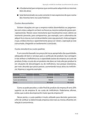 Apuração contábil do resultado: reconhecimento de valores
99
é fundamental para empresas que continuarão adquirindo os mesmos
itens do ativo;
total demonstrado via custo corrente é mais expressivo do que a soma
dos mesmos itens via custo histórico.
Custos descontados
Existem situações em que a empresa realiza desembolsos ou pagamen-
tos com vistas a adquirir um bem no futuro ou mesmo realizando gastos pré-
-operacionais. Nesses casos necessitaria que trouxéssemos esses valores ao
momento presente, para compararmos, por exemplo, com a alternativa de
adquiri-lo à vista ou num só desembolso (caso seja possível). A desvantagem
é que, embora técnica e aparentemente possa ser viável, a operação já está
consumada, chegando-se tardiamente à conclusão.
Custo standard ou custo padrão
É um conceito baseado nos preços de trocas apropriados das quantidades
adequadas de bens e serviços para a confecção do produto. Sua vantagem
é não atribuir a ineficiência ou a capacidade ociosa da empresa ao custo do
produto. Então, o custo de um produto não deve ser mais alto por produzi-lo
em situações de desvantagens ou de ineficiência. Isso porque estaríamos,
por mais absurdo que possa parecer, aumentando nosso ativo via ineficiên-
cia. Vejamos o seguinte exemplo:
Histórico Empresa A Empresa B
Custo de Produção R$100,00 R$100,00
Custo da Ineficiência R$0,00 R$20,00
Totais R$100,00 R$120,00
Como se pode perceber, o valor final do produto da empresa B seria 20%
superior ao da empresa B, via custo de ineficiência. Poderíamos afirmar,
então, que o ativo da empresa B é maior que da empresa A?
Nesse ponto, o custo padrão é muito utilizado para decisões gerenciais
a fim de verificar se determinada empresa está mais ou menos eficiente em
relação à concorrência.
 