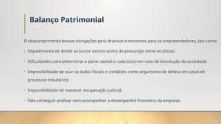 Balanço Patrimonial
O descumprimento dessas obrigações gera diversos transtornos para os empreendedores, tais como:
• Impedimento de dividir os lucros isentos acima da presunção entre os sócios;
• Dificuldades para determinar a parte cabível a cada sócio em caso de dissolução da sociedade;
• Impossibilidade de usar os dados fiscais e contábeis como argumento de defesa em casos de
processos tributários;
• Impossibilidade de requerer recuperação judicial;
• Não conseguir analisar nem acompanhar o desempenho financeiro da empresa.
 
