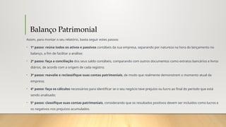 Balanço Patrimonial
Assim, para montar o seu relatório, basta seguir estes passos:
• 1º passo: reúna todos os ativos e passivos contábeis da sua empresa, separando por natureza na hora do lançamento no
balanço, a fim de facilitar a análise;
• 2º passo: faça a conciliação dos seus saldo contábeis, comparando com outros documentos como extratos bancários e livros
diários, de acordo com a origem de cada registro;
• 3º passo: reavalie e reclassifique suas contas patrimoniais, de modo que realmente demonstrem o momento atual da
empresa;
• 4º passo: faça os cálculos necessários para identificar se o seu negócio teve prejuízo ou lucro ao final do período que está
sendo analisado;
• 5º passo: classifique suas contas patrimoniais, considerando que os resultados positivos devem ser incluídos como lucros e
os negativos nos prejuízos acumulados.
 