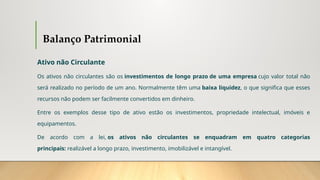Balanço Patrimonial
Ativo não Circulante
Os ativos não circulantes são os investimentos de longo prazo de uma empresa cujo valor total não
será realizado no período de um ano. Normalmente têm uma baixa liquidez, o que significa que esses
recursos não podem ser facilmente convertidos em dinheiro.
Entre os exemplos desse tipo de ativo estão os investimentos, propriedade intelectual, imóveis e
equipamentos.
De acordo com a lei, os ativos não circulantes se enquadram em quatro categorias
principais: realizável a longo prazo, investimento, imobilizável e intangível.
 