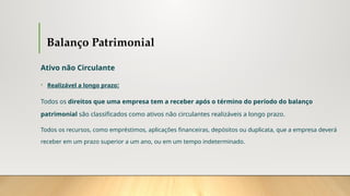 Balanço Patrimonial
Ativo não Circulante
• Realizável a longo prazo:
Todos os direitos que uma empresa tem a receber após o término do período do balanço
patrimonial são classificados como ativos não circulantes realizáveis a longo prazo.
Todos os recursos, como empréstimos, aplicações financeiras, depósitos ou duplicata, que a empresa deverá
receber em um prazo superior a um ano, ou em um tempo indeterminado.
 