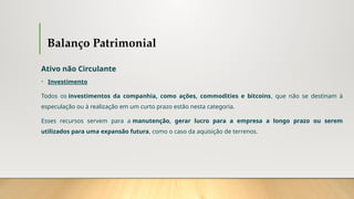 Balanço Patrimonial
Ativo não Circulante
• Investimento
Todos os investimentos da companhia, como ações, commodities e bitcoins, que não se destinam à
especulação ou à realização em um curto prazo estão nesta categoria.
Esses recursos servem para a manutenção, gerar lucro para a empresa a longo prazo ou serem
utilizados para uma expansão futura, como o caso da aquisição de terrenos.
 