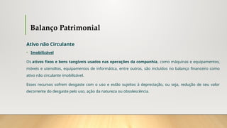 Balanço Patrimonial
Ativo não Circulante
• Imobilizável
Os ativos fixos e bens tangíveis usados nas operações da companhia, como máquinas e equipamentos,
móveis e utensílios, equipamentos de informática, entre outros, são incluídos no balanço financeiro como
ativo não circulante imobilizável.
Esses recursos sofrem desgaste com o uso e estão sujeitos à depreciação, ou seja, redução de seu valor
decorrente do desgaste pelo uso, ação da natureza ou obsolescência.
 