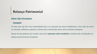 Balanço Patrimonial
Ativo não Circulante
• Intangível
Os bens que não têm uma materialidade física, em oposição aos ativos imobilizáveis, como valor de marca
no mercado, softwares, patentes e clientes são considerados ativos não circulantes intangíveis.
Apesar de não poderem ser tocados, esses bens possuem valor econômico e também são considerados no
balanço patrimonial da companhia.
 
