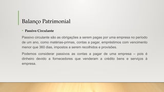 Balanço Patrimonial
• Passivo Circulante
Passivo circulante são as obrigações a serem pagas por uma empresa no período
de um ano, como matérias-primas, contas a pagar, empréstimos com vencimento
menor que 360 dias, impostos a serem recolhidos e provisões.
Podemos considerar passivos as contas a pagar de uma empresa – pois é
dinheiro devido a fornecedores que venderam a crédito bens e serviços à
empresa.
 