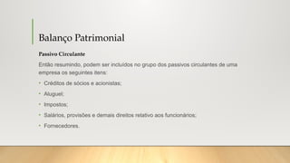 Balanço Patrimonial
Passivo Circulante
Então resumindo, podem ser incluídos no grupo dos passivos circulantes de uma
empresa os seguintes itens:
• Créditos de sócios e acionistas;
• Aluguel;
• Impostos;
• Salários, provisões e demais direitos relativo aos funcionários;
• Fornecedores.
 
