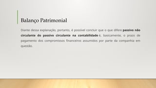 Balanço Patrimonial
Diante dessa explanação, portanto, é possível concluir que o que difere passivo não
circulante do passivo circulante na contabilidade é, basicamente, o prazo de
pagamento dos compromissos financeiros assumidos por parte da companhia em
questão.
 