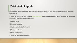 Patrimônio Líquido
O Patrimônio Líquido é formado pelo grupo de contas que registra o valor contábil pertencente aos acionistas
ou quotistas.
A partir de 01.01.2008, por força da Lei 11.638/2007, para as sociedades por ações, a divisão do patrimônio
líquido será realizada da seguinte maneira:
a) Capital Social
b) Reservas de Capital
c) Ajustes de Avaliação Patrimonial
d) Reservas de Lucros
e) Ações em Tesouraria
f) Lucros ou Prejuízos Acumulados
 