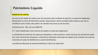 Patrimônio Líquido
RESERVAS DE CAPITAL
As reservas de capital são valores que não transitam pelo resultado do exercício, os quais são registrados
diretamente na conta de Patrimônio Líquido. Representam valores recebidos pela empresa, que não se
classificam como receita; eles podem ser advindos dos sócios ou de terceiros.
Conforme Art. 182, da Lei 6.404/76:
§ 1º serão classificadas como reservas de capital as contas que registrarem:
a contribuição do subscritor de ações que ultrapassar o valor nominal e a parte do preço de emissão das ações
sem valor nominal que ultrapassar a importância destinada à formação do capital social, inclusive nos casos de
conversão em ações de debêntures ou partes beneficiárias;
o produto da alienação de partes beneficiárias e bônus de subscrição;
 