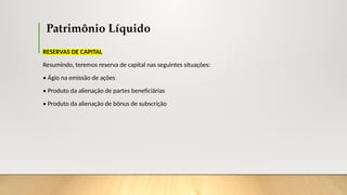 Patrimônio Líquido
RESERVAS DE CAPITAL
Resumindo, teremos reserva de capital nas seguintes situações:
• Ágio na emissão de ações
• Produto da alienação de partes beneficiárias
• Produto da alienação de bônus de subscrição
 