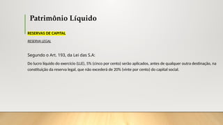 Patrimônio Líquido
RESERVAS DE CAPITAL
RESERVA LEGAL
Segundo o Art. 193, da Lei das S.A:
Do lucro líquido do exercício (LLE), 5% (cinco por cento) serão aplicados, antes de qualquer outra destinação, na
constituição da reserva legal, que não excederá de 20% (vinte por cento) do capital social.
 