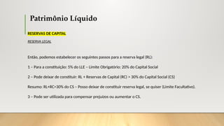 Patrimônio Líquido
RESERVAS DE CAPITAL
RESERVA LEGAL
Então, podemos estabelecer os seguintes passos para a reserva legal (RL):
1 – Para a constituição: 5% do LLE – Limite Obrigatório: 20% do Capital Social
2 – Pode deixar de constituir: RL + Reservas de Capital (RC) > 30% do Capital Social (CS)
Resumo: RL+RC>30% do CS – Posso deixar de constituir reserva legal, se quiser (Limite Facultativo).
3 – Pode ser utilizada para compensar prejuízos ou aumentar o CS.
 