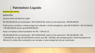 Patrimônio Líquido
RESERVAS DE CAPITAL
RESERVA LEGAL
Quanto tenho de Reserva Legal?
R$ 250.000,00 (RL já constituída) + R$ 50.000,00 (RL sobre LLE do exercício) < R$ 800.000,00
Então posso constituir a reserva legal sem ofender o limite obrigatório, pois R$ 50.000,00 + R$ 250.000,00
= R$ 300.000,00 menor que R$ 800.000,00.
Passo 3: Analisar Limite Facultativo: RL+RC > 30% do CS
R$ 250.000,00 (RL já constituída) + R$ 50.000,00 (RL sobre LLE do exercício) + R$ 240.000,00 < R$
1.200.000,00, ou seja, R$ 540.000,00 e menor que R$ 1.200.000, não ultrapassando o limite facultativo de
30% do CS, então não ha decisão a ser tomada, a reserva legal tem de ser constituída.
 