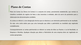 Plano de Contas
Plano de Contas (ou Elenco de Contas) é o conjunto de contas, previamente estabelecido, que norteia os
trabalhos contábeis de registro de fatos e atos inerentes à entidade, além de servir de parâmetro para a
elaboração das demonstrações contábeis.
As contas se referem a uma designação técnica que se relaciona a um elemento patrimonial ou de resultado.
Ou seja, uma conta existe para que uma transação que afete o patrimônio ou resultado seja registrada
contabilmente.
Consequentemente as contas patrimoniais se referem as contas de Ativo ou Passivo; e as de Resultado, as
Despesas e Receitas. Qualquer situação que altere o Patrimônio de uma empresa deve ser registrada em
contas apropriadas.
 