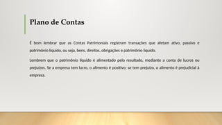 Plano de Contas
É bom lembrar que as Contas Patrimoniais registram transações que afetam ativo, passivo e
patrimônio liquido, ou seja, bens, direitos, obrigações e patrimônio liquido.
Lembrem que o patrimônio líquido é alimentado pelo resultado, mediante a conta de lucros ou
prejuízos. Se a empresa tem lucro, o alimento é positivo; se tem prejuízo, o alimento é prejudicial à
empresa.
 