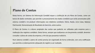 Plano de Contas
Desta forma, um Sistema de Informação Contábil requer a confecção de um Plano de Contas, como um
banco de dados norteador, que permite o processamento dos dados contábeis que serão processados pelo
sistema contábil e irá produzir informações nos relatórios contábeis: Diário, Razão, Livro Caixa, Balanço
Patrimonial, Demonstração do Resultado do Exercício, entre outros.
O Plano de Contas é o elenco projetado das contas que poderão ser utilizadas pela empresa para a
realização dos registros contábeis. Desta forma, sempre que realizamos um lançamento contábil, devemos
consultar o plano de contas da empresa, a fim de que possamos realizá-lo.
Num sistema contábil, o plano de contas precisa ser organizado de forma ordenada, com uma codificação
que permita o endereçamento adequado do registro a ser realizado.
 