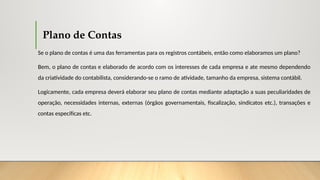 Plano de Contas
Se o plano de contas é uma das ferramentas para os registros contábeis, então como elaboramos um plano?
Bem, o plano de contas e elaborado de acordo com os interesses de cada empresa e ate mesmo dependendo
da criatividade do contabilista, considerando-se o ramo de atividade, tamanho da empresa, sistema contábil.
Logicamente, cada empresa deverá elaborar seu plano de contas mediante adaptação a suas peculiaridades de
operação, necessidades internas, externas (órgãos governamentais, fiscalização, sindicatos etc.), transações e
contas específicas etc.
 