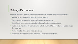 Balanço Patrimonial
Considerando isso, o Balanço Patrimonial é uma ferramenta contábil que serve para:
Analisar o comportamento financeiro de um negócio;
Compreender o trajeto dos recursos financeiros da empresa;
Ser utilizado como base para a elaboração do planejamento estratégico;
Ajudar na composição do planejamento tributário, identificando tributos pagos e meios
de reduzi-los;
Tomar decisões financeiras mais assertivas;
Apresentar dados financeiros e contábeis a possíveis investidores.
 
