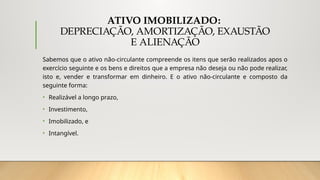 ATIVO IMOBILIZADO:
DEPRECIAÇÃO, AMORTIZAÇÃO, EXAUSTÃO
E ALIENAÇÃO
Sabemos que o ativo não-circulante compreende os itens que serão realizados apos o
exercício seguinte e os bens e direitos que a empresa não deseja ou não pode realizar,
isto e, vender e transformar em dinheiro. E o ativo não-circulante e composto da
seguinte forma:
• Realizável a longo prazo,
• Investimento,
• Imobilizado, e
• Intangível.
 