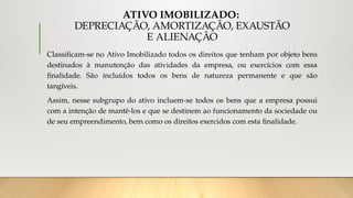 ATIVO IMOBILIZADO:
DEPRECIAÇÃO, AMORTIZAÇÃO, EXAUSTÃO
E ALIENAÇÃO
Classificam-se no Ativo Imobilizado todos os direitos que tenham por objeto bens
destinados à manutenção das atividades da empresa, ou exercícios com essa
finalidade. São incluídos todos os bens de natureza permanente e que são
tangíveis.
Assim, nesse subgrupo do ativo incluem-se todos os bens que a empresa possui
com a intenção de mantê-los e que se destinem ao funcionamento da sociedade ou
de seu empreendimento, bem como os direitos exercidos com esta finalidade.
 
