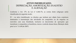 ATIVO IMOBILIZADO:
DEPRECIAÇÃO, AMORTIZAÇÃO, EXAUSTÃO
E ALIENAÇÃO
Conforme o Art. 179, da Lei nº 6.404/76, as contas deste subgrupo serão
classificadas do seguinte modo:
IV – no ativo imobilizado: os direitos que tenham por objeto bens corpóreos
destinados à manutenção das atividades da companhia ou da empresa ou
exercidos com essa finalidade, inclusive os decorrentes de operações que
transfiram à companhia os benefícios, riscos e controle desses bens; (Redação dada
pela Lei nº 11.638,de 2007)
 