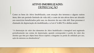 ATIVO IMOBILIZADO:
DEPRECIAÇÃO
Como os bens do Ativo Imobilizado, com exceção dos terrenos e alguns outros
itens, têm um período limitado de vida útil, o custo de tais ativos deve ser alocado
aos exercícios beneficiados pelo uso, no decorrer da sua vida útil. Esse processo é
chamado de depreciação do imobilizado, e a Lei nº 6.404/76 o define assim:
“A diminuição de valor dos elementos do Ativo Imobilizado e intangível será registrada
periodicamente nas contas de depreciação, quando corresponder à perda do valor dos
direitos que têm por objeto bens físicos sujeitos a desgastes ou perda de utilidade por uso,
ação da natureza ou obsolescência”.
 