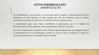 ATIVO IMOBILIZADO:
AMORTIZAÇÃO
Na contabilidade, a amortização é a forma pela qual se registra a desvalorização de bens
intangíveis de uma empresa, ou seja, aqueles que não são materiais, como os pontos
comerciais, as licenças de softwares e os direitos autorais, dentre outros.
A amortização segue uma lógica semelhante à depreciação, que é o registro da
desvalorização de bens materiais, como equipamentos, imóveis e veículos.
No caso da depreciação, a perda de valor do bem é provocada por seu uso, desgaste natural
ou obsolescência. Já na amortização a perda de valor se deve à redução no tempo do
contrato que resta para o uso daquele bem ou direito.
 