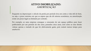 ATIVO IMOBILIZADO:
AMORTIZAÇÃO
Enquanto na depreciação o cálculo da perda por período leva em conta a vida útil do bem,
ou seja, o prazo máximo em que se espera que ele dê retorno econômico, na amortização
existe um prazo legal ou limitado por contrato.
Por exemplo, se uma empresa consegue a concessão de um espaço público para fazer
publicidade por um período de dez anos, passados cinco anos, será como se esse direito
valesse apenas a metade do que foi efetivamente gasto, pois restará menos tempo para
usufrui-lo.
 
