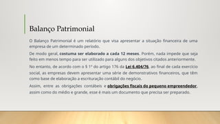 Balanço Patrimonial
O Balanço Patrimonial é um relatório que visa apresentar a situação financeira de uma
empresa de um determinado período.
De modo geral, costuma ser elaborado a cada 12 meses. Porém, nada impede que seja
feito em menos tempo para ser utilizado para alguns dos objetivos citados anteriormente.
No entanto, de acordo com o § 1º do artigo 176 da Lei 6.404/76, ao final de cada exercício
social, as empresas devem apresentar uma série de demonstrativos financeiros, que têm
como base de elaboração a escrituração contábil do negócio.
Assim, entre as obrigações contábeis e obrigações fiscais do pequeno empreendedor,
assim como do médio e grande, esse é mais um documento que precisa ser preparado.
 