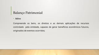 Balanço Patrimonial
• Ativo
Compreende os bens, os direitos e as demais aplicações de recursos
controlado pela entidade, capazes de gerar benefícios econômicos futuros,
originados de eventos ocorridos;
 