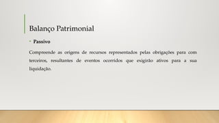 Balanço Patrimonial
• Passivo
Compreende as origens de recursos representados pelas obrigações para com
terceiros, resultantes de eventos ocorridos que exigirão ativos para a sua
liquidação.
 