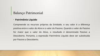 Balanço Patrimonial
• Patrimônio Líquido
Compreende os recursos próprios da Entidade, e seu valor é a diferença
positiva entre o valor do Ativo e o valor do Passivo. Quando o valor do Passivo
for maior que o valor do Ativo, o resultado é denominado Passivo a
Descoberto. Portanto, a expressão Patrimônio Líquido deve ser substituída
por Passivo a Descoberto.
 