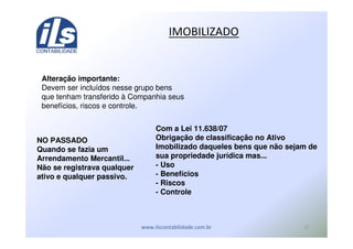 '
( ! R
Alteração importante:
Devem ser incluídos nesse grupo bens
que tenham transferido à Companhia seus
benefícios, riscos e controle.
NO PASSADO
Quando se fazia um
Arrendamento Mercantil...
Não se registrava qualquer
ativo e qualquer passivo.
Com a Lei 11.638/07
Obrigação de classificação no Ativo
Imobilizado daqueles bens que não sejam de
sua propriedade jurídica mas...
- Uso
- Benefícios
- Riscos
- Controle
 
