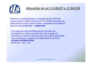 $
Determina a reclassificação e a extinção do Ativo Diferido,
exceto quando o saldo existente em 31/12/2008 não puder ser
absorvido por outras contas do ativo, sujeitando-se tal saldo ao
teste de recuperabilidade – impairment.
A lei exige que todo resultado positivo apurado nas
sociedades por ações seja destinado, isto é, pago em
dividendos ou fique em reservas de lucros, não se permitindo
mais no balanço a existência de saldo positivo na conta
LUCROS ACUMULADOS.
(OCPC 02 – item 115)
12 ! "#$%&' *) %&*
 