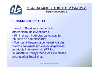 ,
FUNDAMENTOS DA LEI
• Inserir o Brasil na comunidade
internacional de investidores;
• Eliminar as influências da legislação
tributária na contabilidade;
• Abrir caminho para a convergência das
práticas contábeis brasileiras às práticas
contábeis internacionais (IFRS);
•Aumentar a transparência das atividades
empresariais brasileiras.
! - ! ./ ( (
 