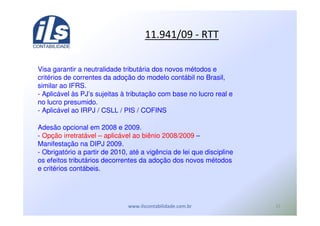 ,0
*) %&* U
Visa garantir a neutralidade tributária dos novos métodos e
critérios de correntes da adoção do modelo contábil no Brasil,
similar ao IFRS.
- Aplicável às PJ’s sujeitas à tributação com base no lucro real e
no lucro presumido.
- Aplicável ao IRPJ / CSLL / PIS / COFINS
Adesão opcional em 2008 e 2009.
- Opção irretratável – aplicável ao biênio 2008/2009 –
Manifestação na DIPJ 2009.
- Obrigatório a partir de 2010, até a vigência de lei que discipline
os efeitos tributários decorrentes da adoção dos novos métodos
e critérios contábeis.
 
