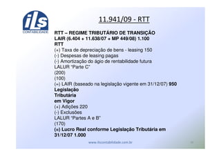 ,"
RTT – REGIME TRIBUTÁRIO DE TRANSIÇÃO
LAIR (6.404 + 11.638/07 + MP 449/08) 1.100
RTT
(+) Taxa de depreciação de bens - leasing 150
(-) Despesas de leasing pagas
(-) Amortização do ágio de rentabilidade futura
LALUR “Parte C”
(200)
(100)
(=) LAIR (baseado na legislação vigente em 31/12/07) 950
Legislação
Tributária
em Vigor
(+) Adições 220
(-) Exclusões
LALUR “Partes A e B”
(170)
(=) Lucro Real conforme Legislação Tributária em
31/12/07 1.000
*) %&* U
 