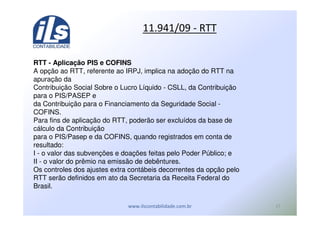,'
*) %&* U
RTT - Aplicação PIS e COFINS
A opção ao RTT, referente ao IRPJ, implica na adoção do RTT na
apuração da
Contribuição Social Sobre o Lucro Líquido - CSLL, da Contribuição
para o PIS/PASEP e
da Contribuição para o Financiamento da Seguridade Social -
COFINS.
Para fins de aplicação do RTT, poderão ser excluídos da base de
cálculo da Contribuição
para o PIS/Pasep e da COFINS, quando registrados em conta de
resultado:
I - o valor das subvenções e doações feitas pelo Poder Público; e
II - o valor do prêmio na emissão de debêntures.
Os controles dos ajustes extra contábeis decorrentes da opção pelo
RTT serão definidos em ato da Secretaria da Receita Federal do
Brasil.
 